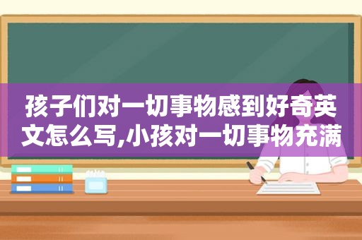 孩子们对一切事物感到好奇英文怎么写,小孩对一切事物充满好奇