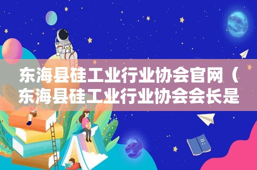 东海县硅工业行业协会官网（东海县硅工业行业协会会长是谁）