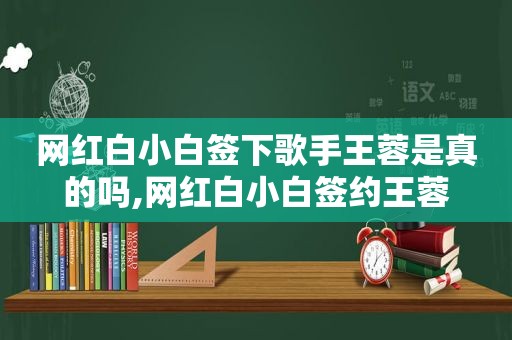 网红白小白签下歌手王蓉是真的吗,网红白小白签约王蓉