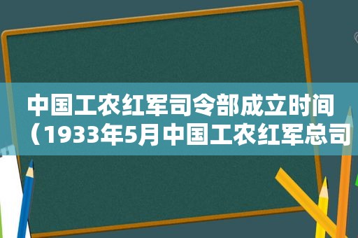 中国工农红军司令部成立时间（1933年5月中国工农红军总司令部成立）