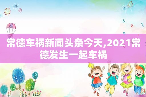 常德车祸新闻头条今天,2021常德发生一起车祸