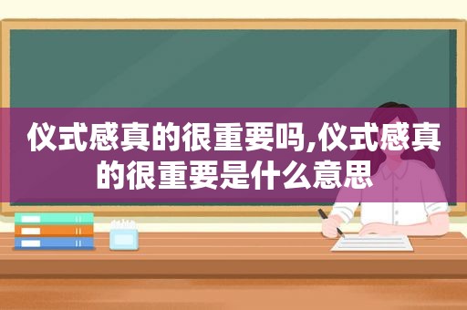 仪式感真的很重要吗,仪式感真的很重要是什么意思