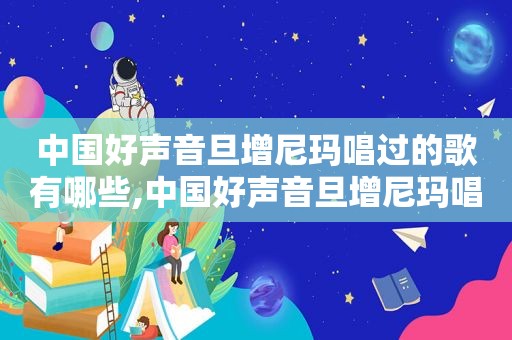 中国好声音旦增尼玛唱过的歌有哪些,中国好声音旦增尼玛唱过的歌曲有哪些