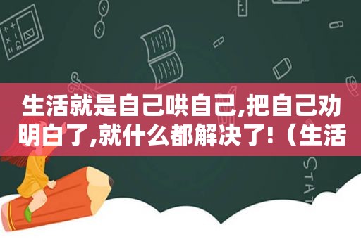 生活就是自己哄自己,把自己劝明白了,就什么都解决了!（生活就是自己哄自己,把自己哄明白了）