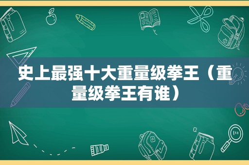 史上最强十大重量级拳王（重量级拳王有谁）