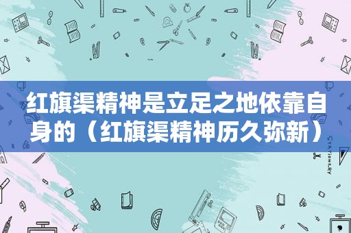 红旗渠精神是立足之地依靠自身的（红旗渠精神历久弥新）