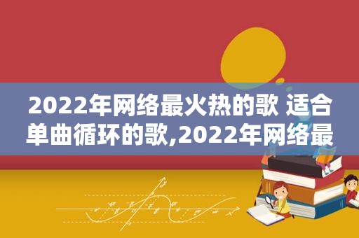 2022年网络最火热的歌 适合单曲循环的歌,2022年网络最火热的歌 适合单曲循环的歌曲