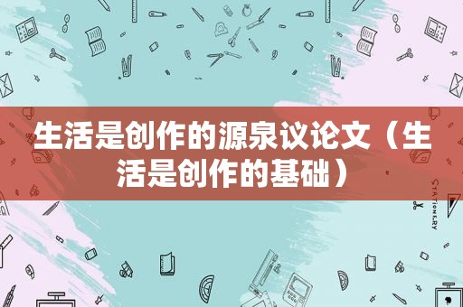 生活是创作的源泉议论文（生活是创作的基础）