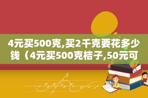 4元买500克,买2千克要花多少钱（4元买500克桔子,50元可以买多少克）