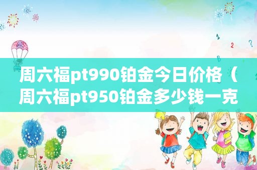 周六福pt990铂金今日价格（周六福pt950铂金多少钱一克）