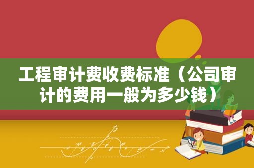 工程审计费收费标准（公司审计的费用一般为多少钱）