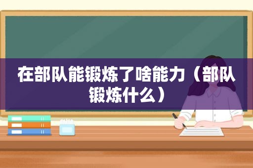 在部队能锻炼了啥能力（部队锻炼什么）