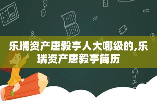 乐瑞资产唐毅亭人大哪级的,乐瑞资产唐毅亭简历