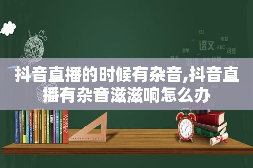 抖音直播的时候有杂音,抖音直播有杂音滋滋响怎么办