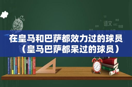 在皇马和巴萨都效力过的球员（皇马巴萨都呆过的球员）