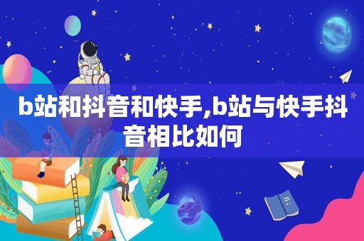 b站和抖音和快手,b站与快手抖音相比如何