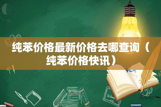 纯苯价格最新价格去哪查询（纯苯价格快讯）