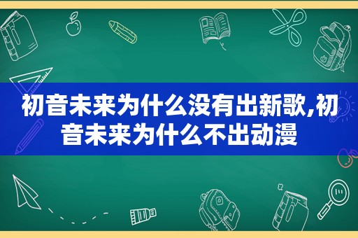 初音未来为什么没有出新歌,初音未来为什么不出动漫