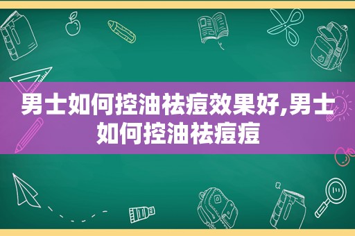 男士如何控油祛痘效果好,男士如何控油祛痘痘