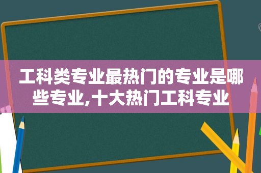 工科类专业最热门的专业是哪些专业,十大热门工科专业