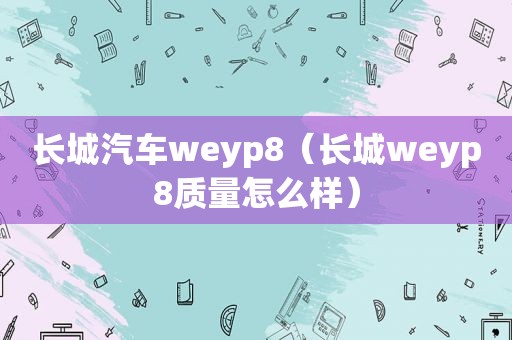 长城汽车weyp8（长城weyp8质量怎么样）