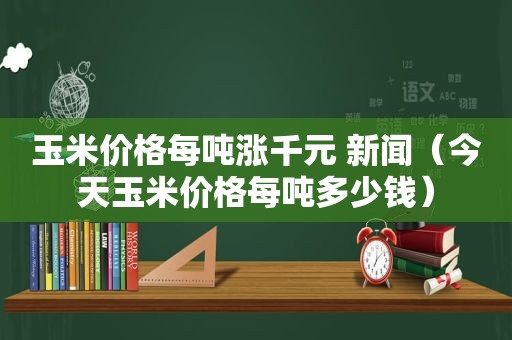 玉米价格每吨涨千元 新闻（今天玉米价格每吨多少钱）