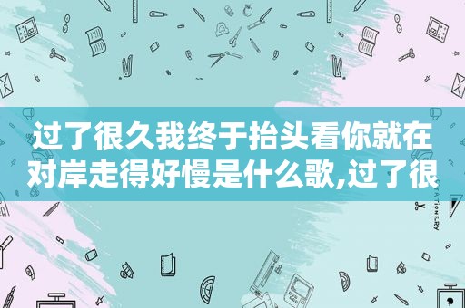 过了很久我终于抬头看你就在对岸走得好慢是什么歌,过了很久终于我愿抬头看你就在对岸走得好慢