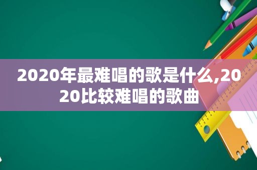 2020年最难唱的歌是什么,2020比较难唱的歌曲