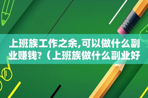 上班族工作之余,可以做什么副业赚钱?（上班族做什么副业好k）