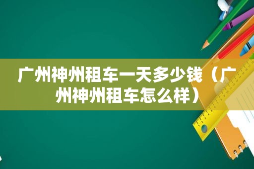 广州神州租车一天多少钱（广州神州租车怎么样）