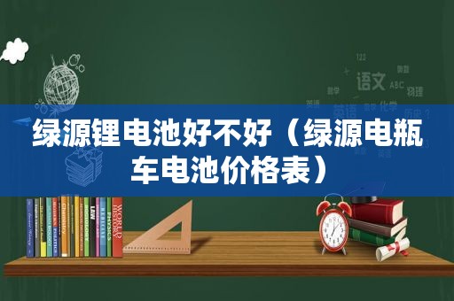 绿源锂电池好不好（绿源电瓶车电池价格表）