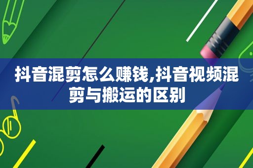 抖音混剪怎么赚钱,抖音视频混剪与搬运的区别