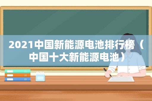 2021中国新能源电池排行榜（中国十大新能源电池）