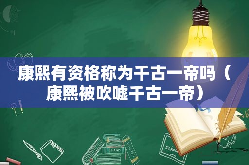 康熙有资格称为千古一帝吗（康熙被吹嘘千古一帝）