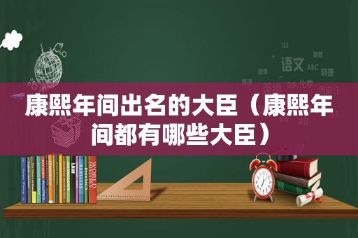 康熙年间出名的大臣（康熙年间都有哪些大臣）