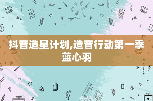 抖音造星计划,造音行动第一季蓝心羽