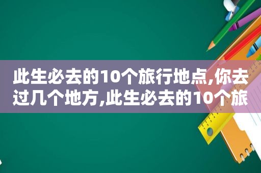 此生必去的10个旅行地点,你去过几个地方,此生必去的10个旅行地点,你去过几个城市