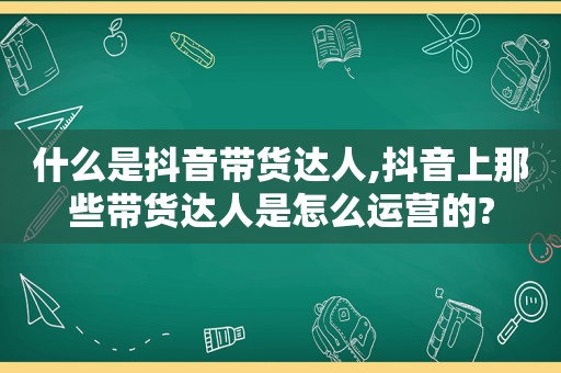 什么是抖音带货达人,抖音上那些带货达人是怎么运营的?