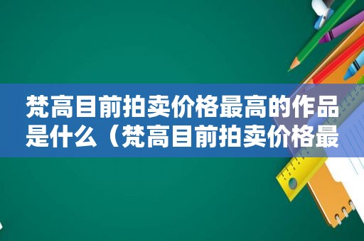 梵高目前拍卖价格最高的作品是什么（梵高目前拍卖价格最高的作品是）