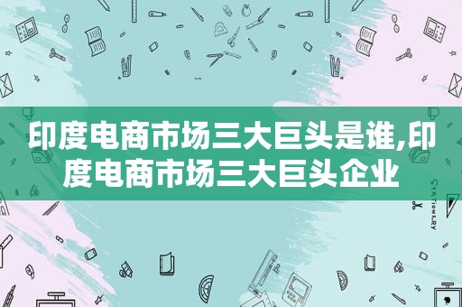 印度电商市场三大巨头是谁,印度电商市场三大巨头企业