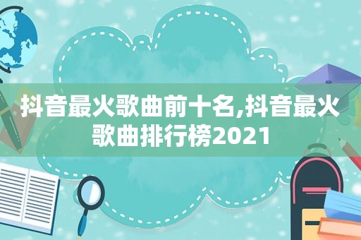 抖音最火歌曲前十名,抖音最火歌曲排行榜2021