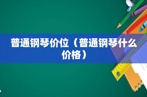 普通钢琴价位（普通钢琴什么价格）