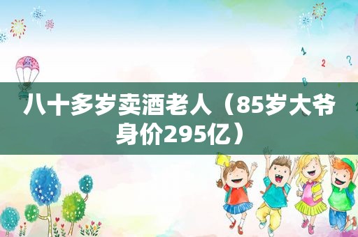 八十多岁卖酒老人（85岁大爷身价295亿）