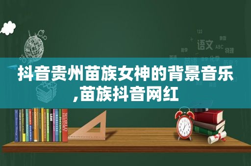 抖音贵州苗族女神的背景音乐,苗族抖音网红