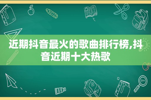 近期抖音最火的歌曲排行榜,抖音近期十大热歌