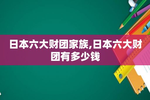 日本六大财团家族,日本六大财团有多少钱