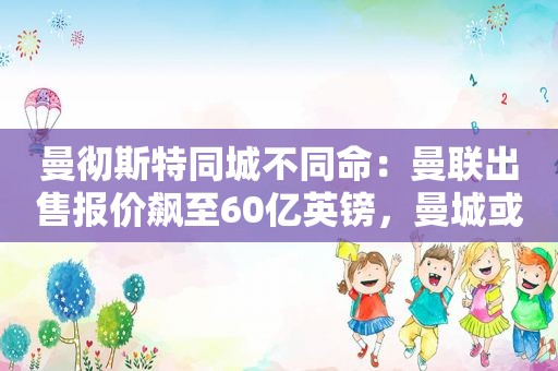 曼彻斯特同城不同命：曼联出售报价飙至60亿英镑，曼城或面临降级