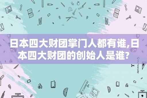 日本四大财团掌门人都有谁,日本四大财团的创始人是谁?