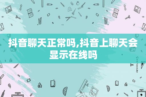 抖音聊天正常吗,抖音上聊天会显示在线吗