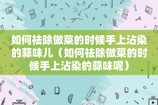 如何祛除做菜的时候手上沾染的蒜味儿（如何祛除做菜的时候手上沾染的蒜味呢）